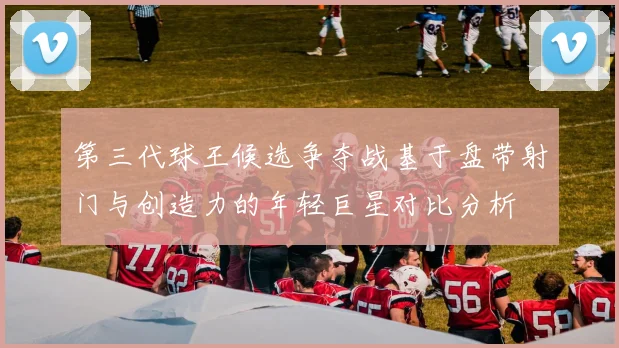 第三代球王候选争夺战基于盘带射门与创造力的年轻巨星对比分析