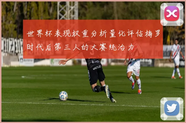 世界杯表现权重分析量化评估梅罗时代后第三人的大赛统治力